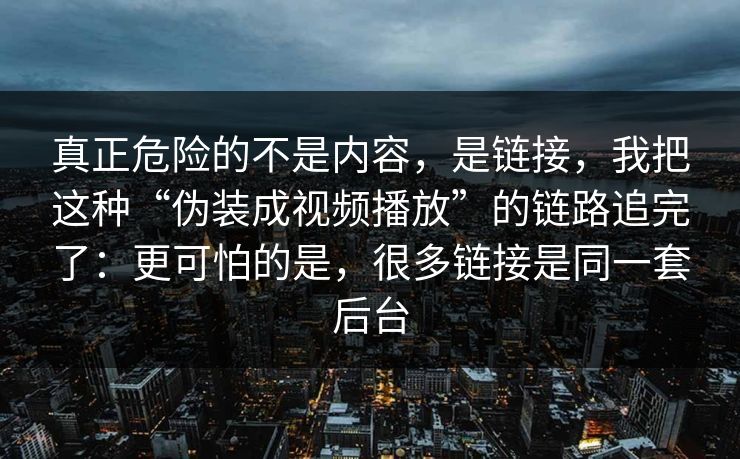 真正危险的不是内容，是链接，我把这种“伪装成视频播放”的链路追完了：更可怕的是，很多链接是同一套后台