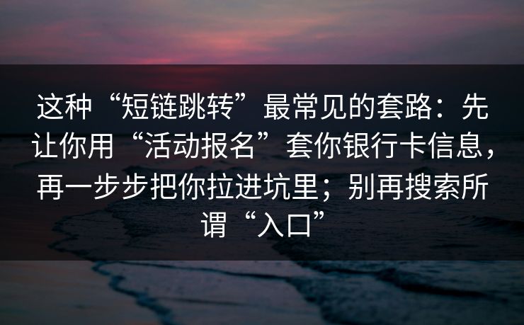 这种“短链跳转”最常见的套路：先让你用“活动报名”套你银行卡信息，再一步步把你拉进坑里；别再搜索所谓“入口”