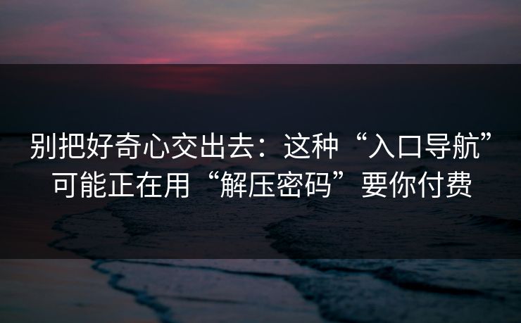 别把好奇心交出去：这种“入口导航”可能正在用“解压密码”要你付费