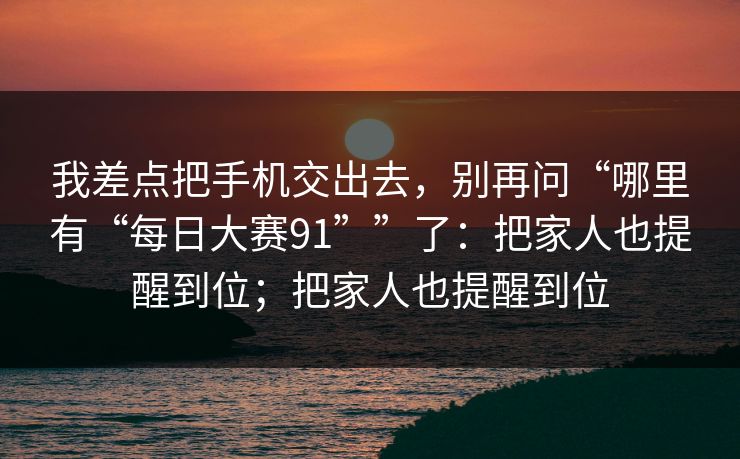 我差点把手机交出去,别再问“哪里有“每日大赛91””了:把家人也提醒到位;把家人也提醒到位
