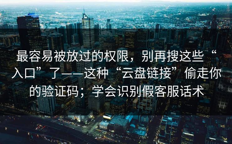 最容易被放过的权限，别再搜这些“入口”了——这种“云盘链接”偷走你的验证码；学会识别假客服话术