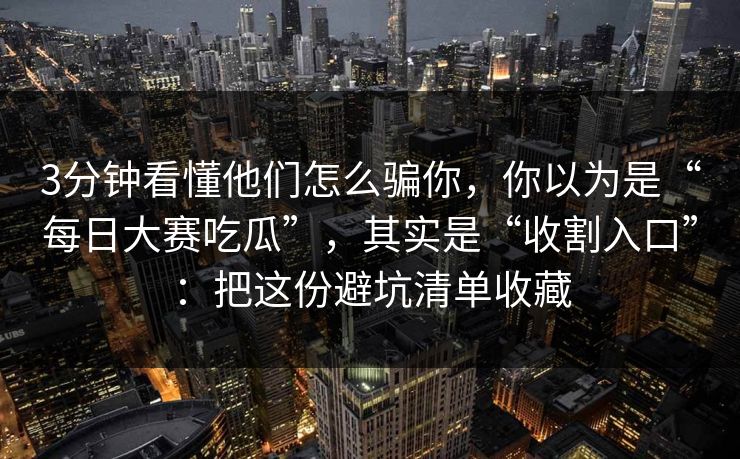 3分钟看懂他们怎么骗你，你以为是“每日大赛吃瓜”，其实是“收割入口”：把这份避坑清单收藏