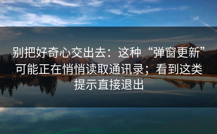 别把好奇心交出去:这种“弹窗更新”可能正在悄悄读取通讯录;看到这类提示直接退出 别把好奇心交出去:这种“弹窗更新”可能正在悄悄读取通讯录;看到这类提示直接退出