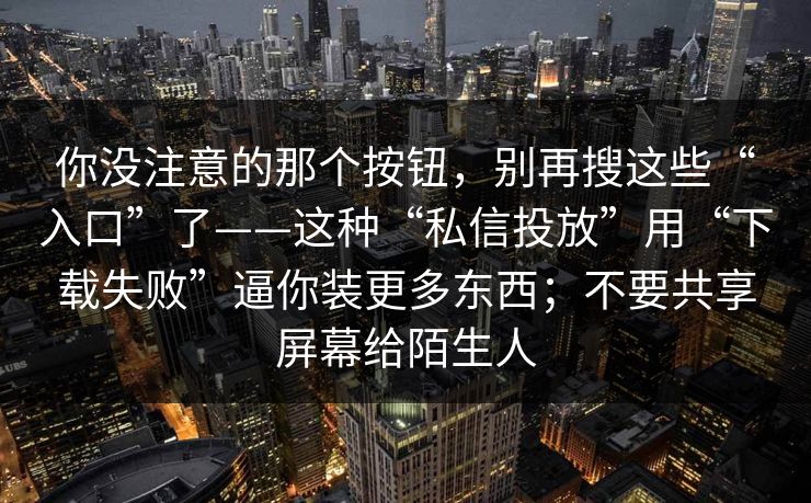 你没注意的那个按钮，别再搜这些“入口”了——这种“私信投放”用“下载失败”逼你装更多东西；不要共享屏幕给陌生人