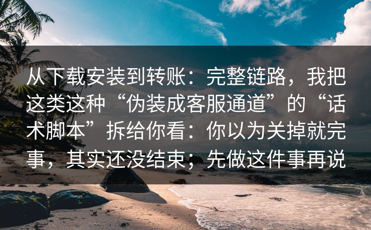 从下载安装到转账：完整链路，我把这类这种“伪装成客服通道”的“话术脚本”拆给你看：你以为关掉就完事，其实还没结束；先做这件事再说