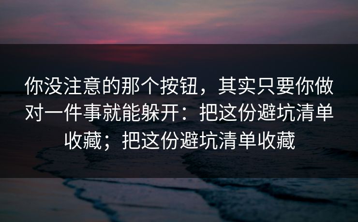 你没注意的那个按钮，其实只要你做对一件事就能躲开：把这份避坑清单收藏；把这份避坑清单收藏