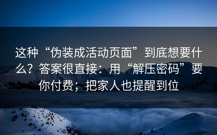 这种“伪装成活动页面”到底想要什么？答案很直接：用“解压密码”要你付费；把家人也提醒到位