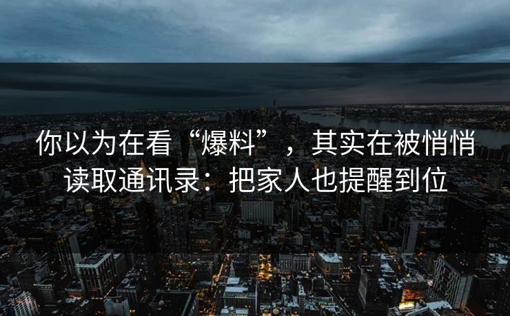 你以为在看“爆料”，其实在被悄悄读取通讯录：把家人也提醒到位