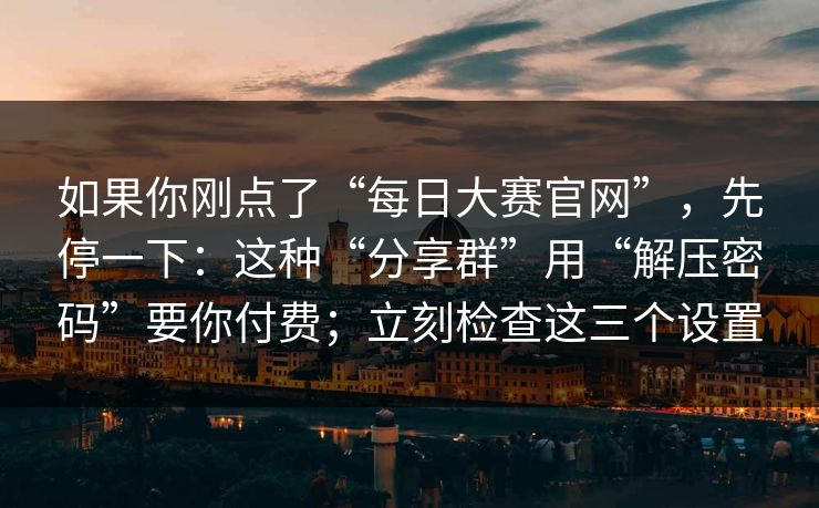 如果你刚点了“每日大赛官网”，先停一下：这种“分享群”用“解压密码”要你付费；立刻检查这三个设置
