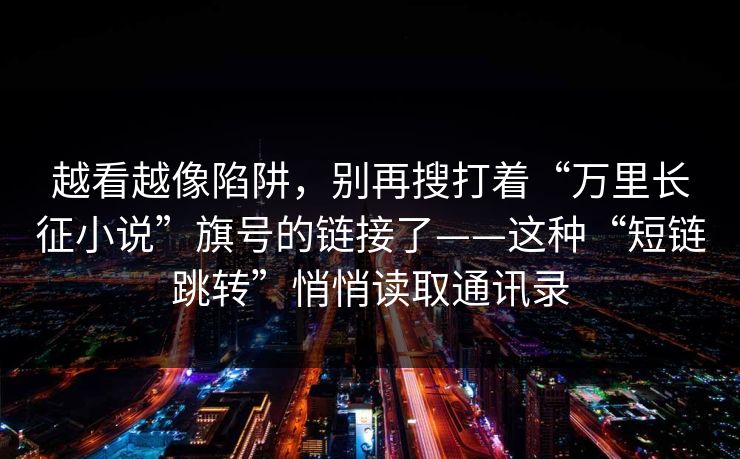越看越像陷阱，别再搜打着“万里长征小说”旗号的链接了——这种“短链跳转”悄悄读取通讯录