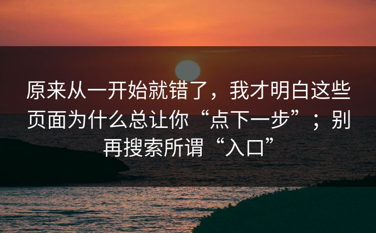 原来从一开始就错了，我才明白这些页面为什么总让你“点下一步”；别再搜索所谓“入口”