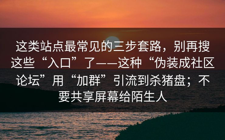 这类站点最常见的三步套路，别再搜这些“入口”了——这种“伪装成社区论坛”用“加群”引流到杀猪盘；不要共享屏幕给陌生人