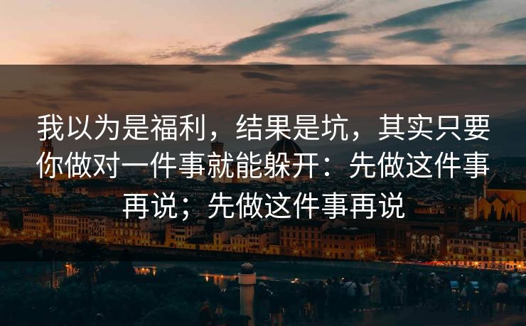 我以为是福利，结果是坑，其实只要你做对一件事就能躲开：先做这件事再说；先做这件事再说