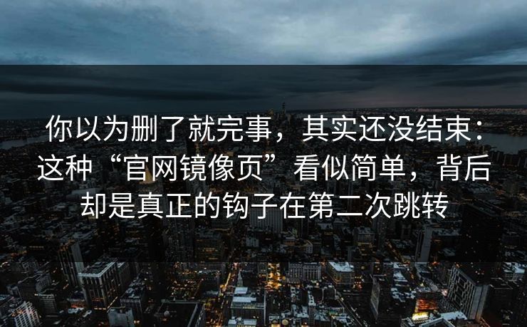 你以为删了就完事，其实还没结束：这种“官网镜像页”看似简单，背后却是真正的钩子在第二次跳转