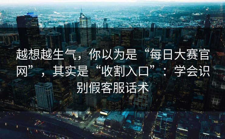 越想越生气，你以为是“每日大赛官网”，其实是“收割入口”：学会识别假客服话术