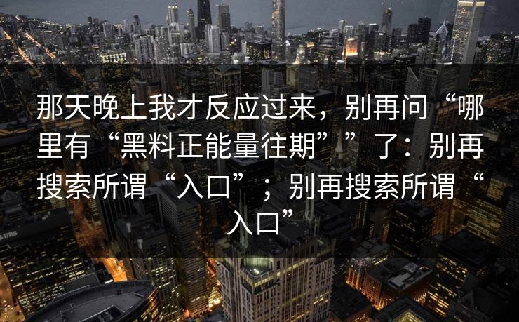 那天晚上我才反应过来，别再问“哪里有“黑料正能量往期””了：别再搜索所谓“入口”；别再搜索所谓“入口”