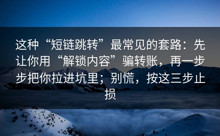 这种“短链跳转”最常见的套路：先让你用“解锁内容”骗转账，再一步步把你拉进坑里；别慌，按这三步止损