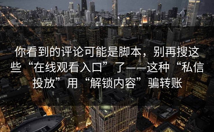 你看到的评论可能是脚本，别再搜这些“在线观看入口”了——这种“私信投放”用“解锁内容”骗转账