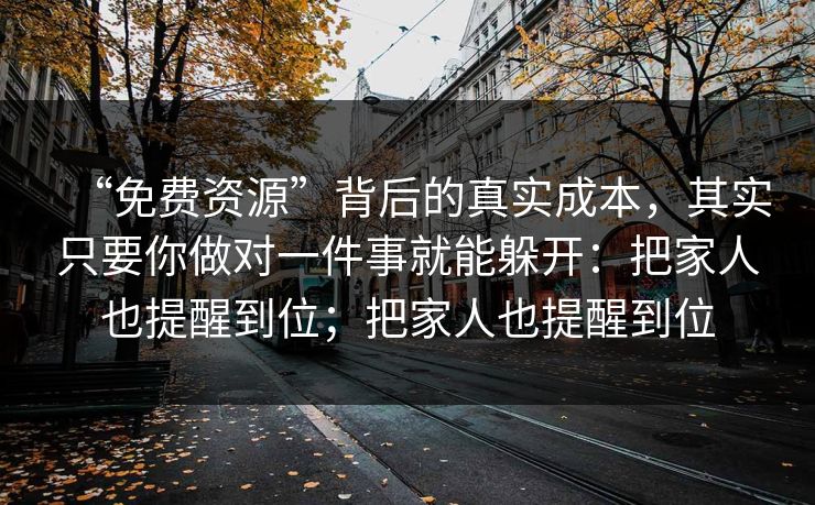 “免费资源”背后的真实成本，其实只要你做对一件事就能躲开：把家人也提醒到位；把家人也提醒到位