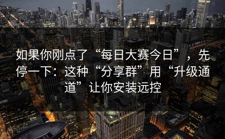 如果你刚点了“每日大赛今日”，先停一下：这种“分享群”用“升级通道”让你安装远控