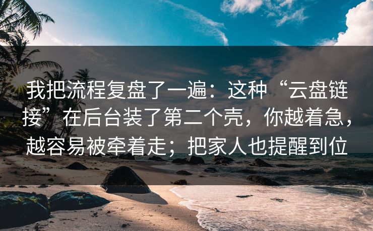 我把流程复盘了一遍：这种“云盘链接”在后台装了第二个壳，你越着急，越容易被牵着走；把家人也提醒到位