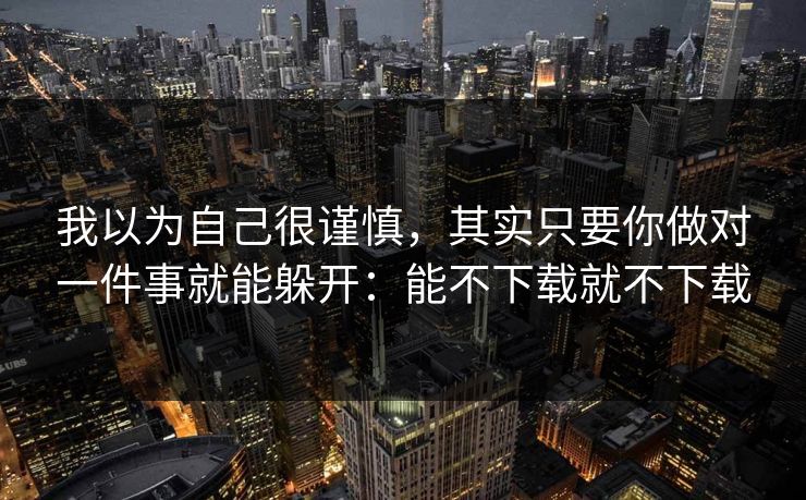 我以为自己很谨慎，其实只要你做对一件事就能躲开：能不下载就不下载