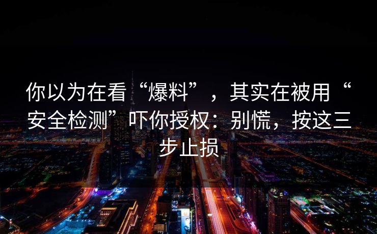 你以为在看“爆料”，其实在被用“安全检测”吓你授权：别慌，按这三步止损