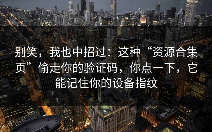别笑，我也中招过：这种“资源合集页”偷走你的验证码，你点一下，它能记住你的设备指纹