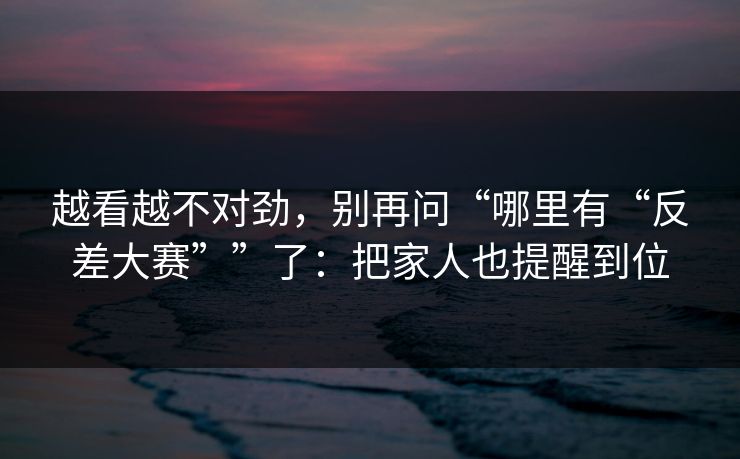 越看越不对劲，别再问“哪里有“反差大赛””了：把家人也提醒到位