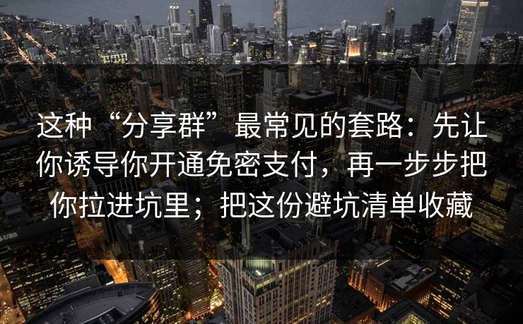 这种“分享群”最常见的套路：先让你诱导你开通免密支付，再一步步把你拉进坑里；把这份避坑清单收藏