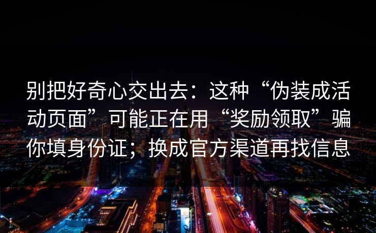 别把好奇心交出去：这种“伪装成活动页面”可能正在用“奖励领取”骗你填身份证；换成官方渠道再找信息