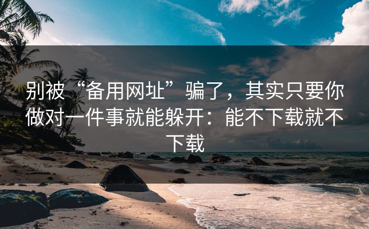 别被“备用网址”骗了，其实只要你做对一件事就能躲开：能不下载就不下载