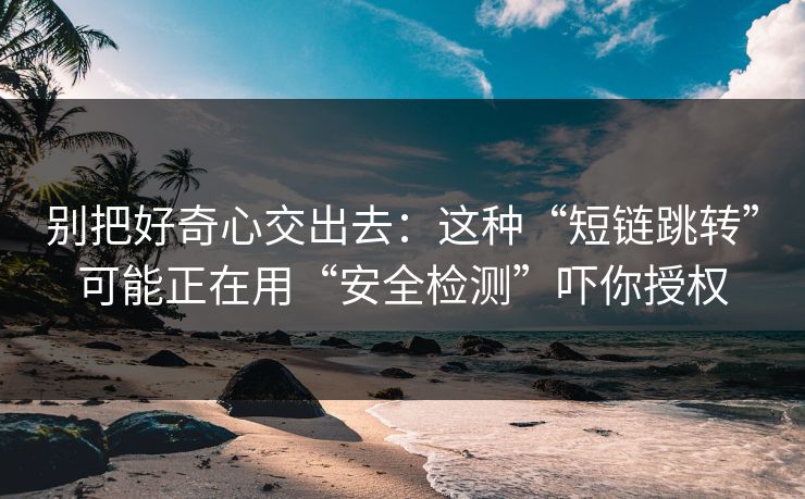 别把好奇心交出去：这种“短链跳转”可能正在用“安全检测”吓你授权