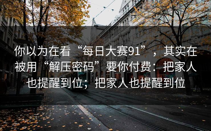 你以为在看“每日大赛91”，其实在被用“解压密码”要你付费：把家人也提醒到位；把家人也提醒到位