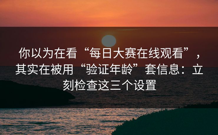 你以为在看“每日大赛在线观看”，其实在被用“验证年龄”套信息：立刻检查这三个设置