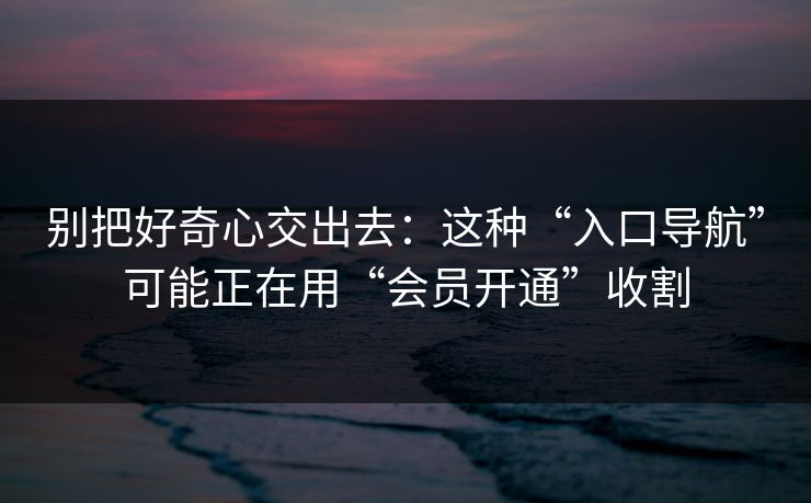别把好奇心交出去：这种“入口导航”可能正在用“会员开通”收割