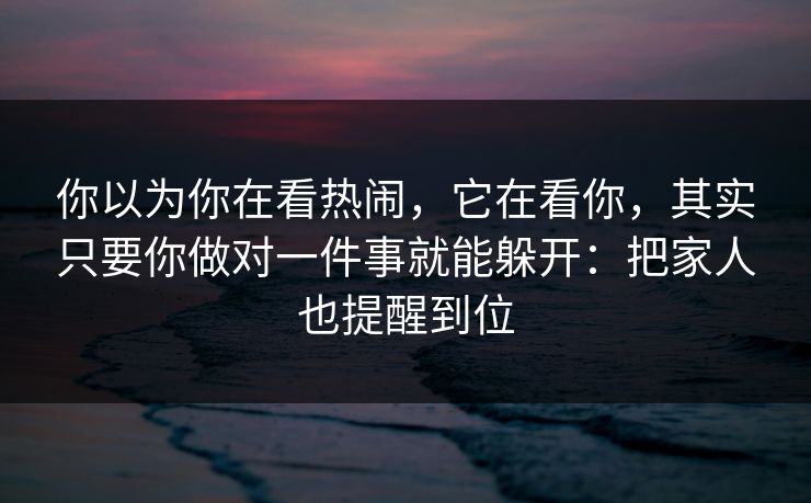 你以为你在看热闹，它在看你，其实只要你做对一件事就能躲开：把家人也提醒到位