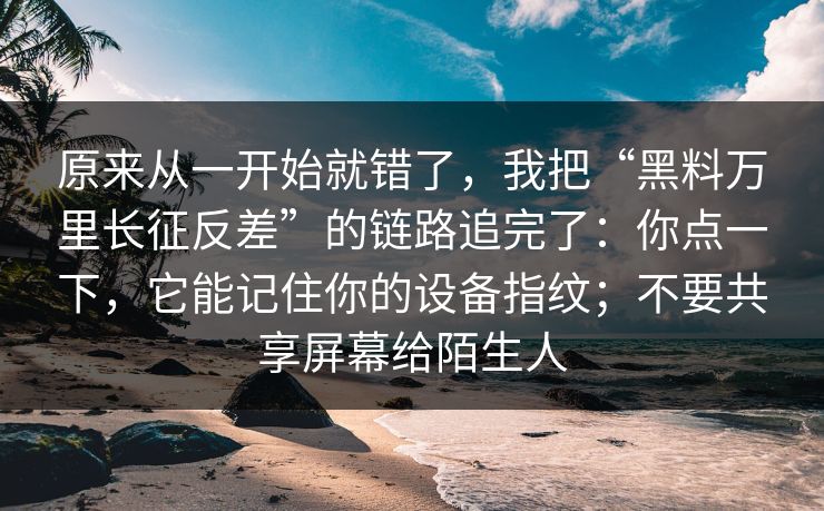 原来从一开始就错了，我把“黑料万里长征反差”的链路追完了：你点一下，它能记住你的设备指纹；不要共享屏幕给陌生人