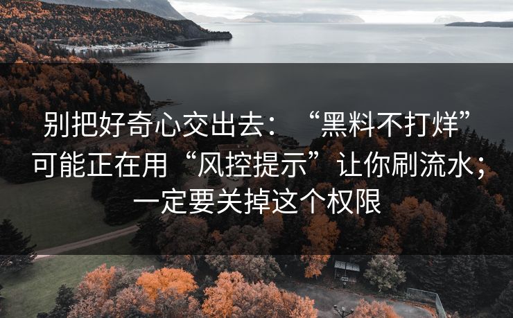 别把好奇心交出去：“黑料不打烊”可能正在用“风控提示”让你刷流水；一定要关掉这个权限
