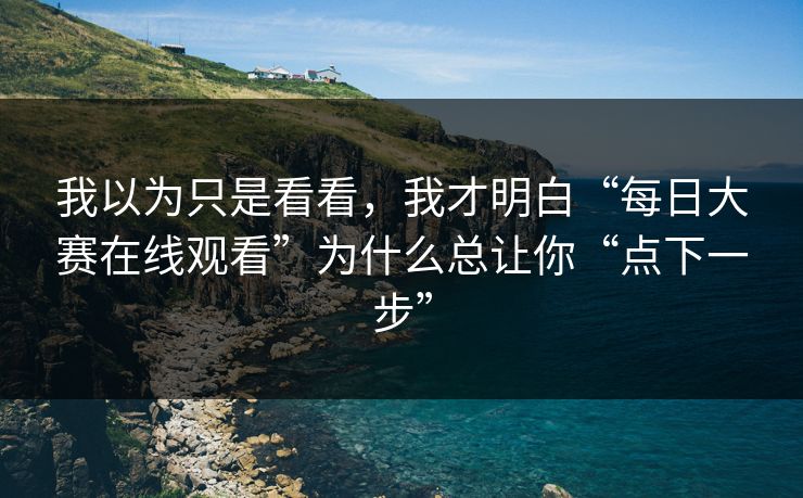 我以为只是看看，我才明白“每日大赛在线观看”为什么总让你“点下一步”