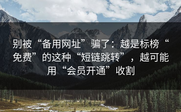 别被“备用网址”骗了：越是标榜“免费”的这种“短链跳转”，越可能用“会员开通”收割