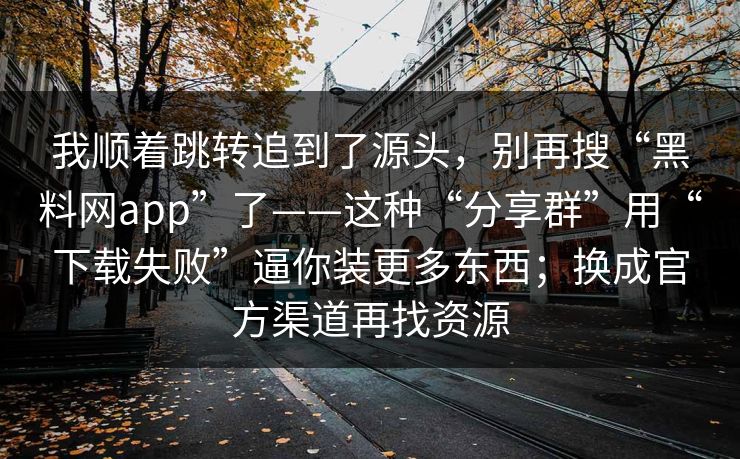 我顺着跳转追到了源头，别再搜“黑料网app”了——这种“分享群”用“下载失败”逼你装更多东西；换成官方渠道再找资源