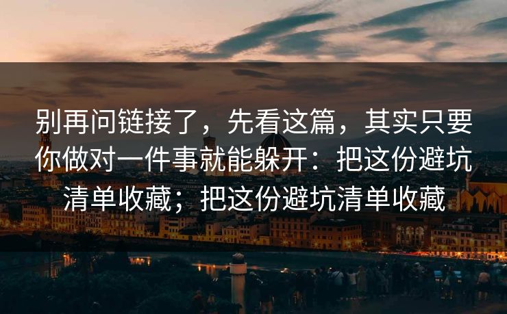 别再问链接了，先看这篇，其实只要你做对一件事就能躲开：把这份避坑清单收藏；把这份避坑清单收藏