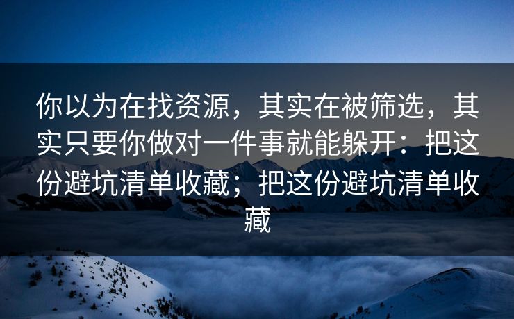 你以为在找资源，其实在被筛选，其实只要你做对一件事就能躲开：把这份避坑清单收藏；把这份避坑清单收藏
