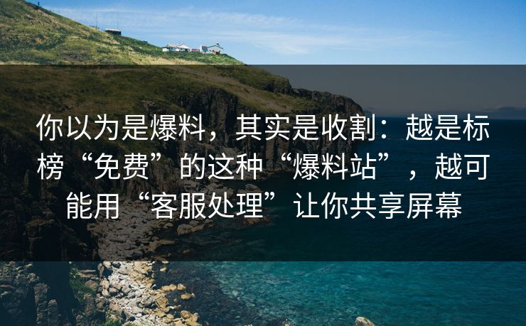 你以为是爆料，其实是收割：越是标榜“免费”的这种“爆料站”，越可能用“客服处理”让你共享屏幕