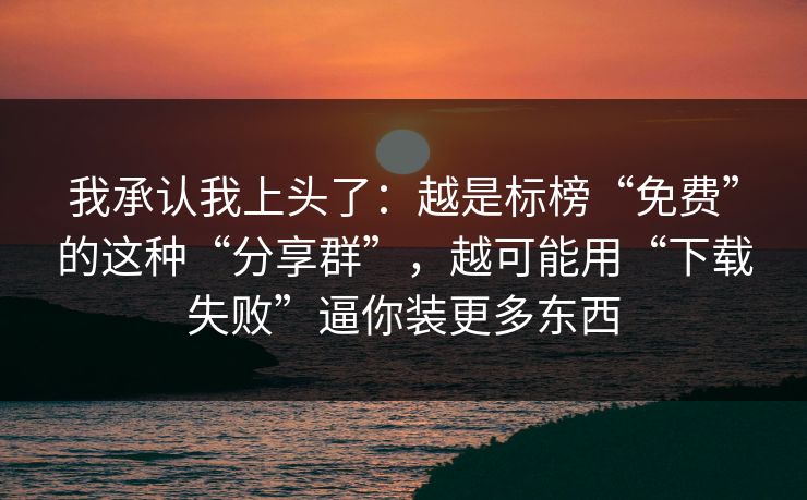 我承认我上头了：越是标榜“免费”的这种“分享群”，越可能用“下载失败”逼你装更多东西
