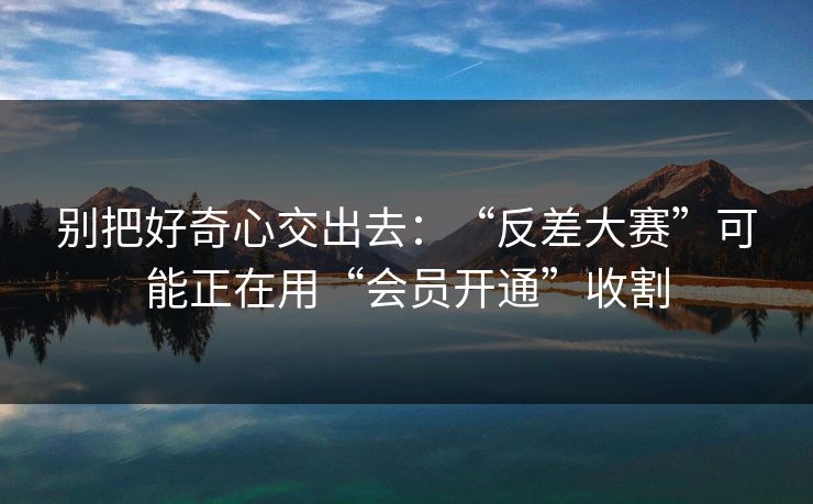别把好奇心交出去：“反差大赛”可能正在用“会员开通”收割