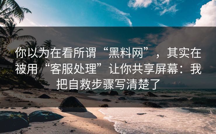 你以为在看所谓“黑料网”，其实在被用“客服处理”让你共享屏幕：我把自救步骤写清楚了