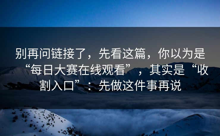 别再问链接了，先看这篇，你以为是“每日大赛在线观看”，其实是“收割入口”：先做这件事再说
