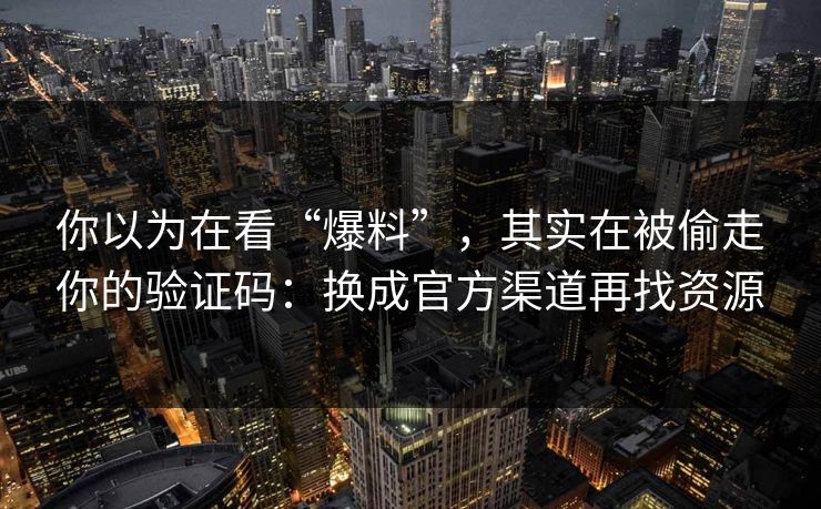 你以为在看“爆料”，其实在被偷走你的验证码：换成官方渠道再找资源